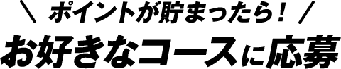 ポイントが貯まったら！お好きなコースに応募